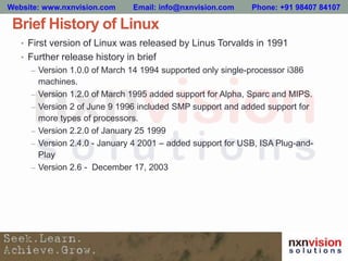 Brief History of Linux
• First version of Linux was released by Linus Torvalds in 1991
• Further release history in brief
– Version 1.0.0 of March 14 1994 supported only single-processor i386
machines.
– Version 1.2.0 of March 1995 added support for Alpha, Sparc and MIPS.
– Version 2 of June 9 1996 included SMP support and added support for
more types of processors.
– Version 2.2.0 of January 25 1999
– Version 2.4.0 - January 4 2001 – added support for USB, ISA Plug-and-
Play
– Version 2.6 - December 17, 2003
Website: www.nxnvision.com Email: info@nxnvision.com Phone: +91 98407 84107
 