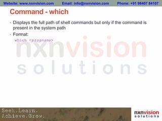 Command - which
• Displays the full path of shell commands but only if the command is
present in the system path
• Format:
which <progname>
Website: www.nxnvision.com Email: info@nxnvision.com Phone: +91 98407 84107
 