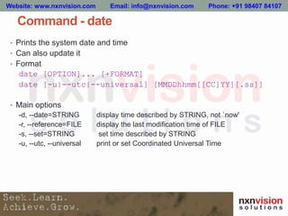 Command - date
• Prints the system date and time
• Can also update it
• Format
date [OPTION]... [+FORMAT]
date [-u|--utc|--universal] [MMDDhhmm[[CC]YY][.ss]]
• Main options
-d, --date=STRING display time described by STRING, not `now'
-r, --reference=FILE display the last modification time of FILE
-s, --set=STRING set time described by STRING
-u, --utc, --universal print or set Coordinated Universal Time
Website: www.nxnvision.com Email: info@nxnvision.com Phone: +91 98407 84107
 