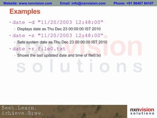 Examples
• date -d "11/20/2003 12:48:00“
• Displays date as Thu Dec 23 00:00:00 IST 2010
• date -s "11/20/2003 12:48:00“
• Sets system date as Thu Dec 23 00:00:00 IST 2010
• date -r file0.txt
• Shows the last updated date and time of file0.txt
Website: www.nxnvision.com Email: info@nxnvision.com Phone: +91 98407 84107
 