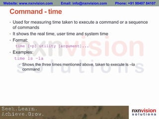 Command - time
• Used for measuring time taken to execute a command or a sequence
of commands
• It shows the real time, user time and system time
• Format:
time [-p] utility [argument]...
• Examples:
time ls –la
• Shows the three times mentioned above, taken to execute ls –la
command
Website: www.nxnvision.com Email: info@nxnvision.com Phone: +91 98407 84107
 