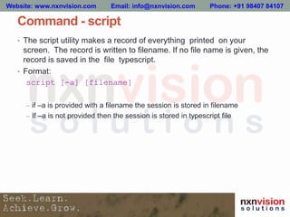 Command - script
• The script utility makes a record of everything printed on your
screen. The record is written to filename. If no file name is given, the
record is saved in the file typescript.
• Format:
script [-a] [filename]
– if –a is provided with a filename the session is stored in filename
– If –a is not provided then the session is stored in typescript file
Website: www.nxnvision.com Email: info@nxnvision.com Phone: +91 98407 84107
 