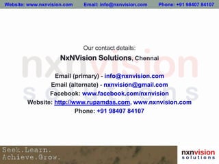 Our contact details:
NxNVision Solutions, Chennai
Email (primary) - info@nxnvision.com
Email (alternate) - nxnvision@gmail.com
Facebook: www.facebook.com/nxnvision
Website: http://www.rupamdas.com, www.nxnvision.com
Phone: +91 98407 84107
Website: www.nxnvision.com Email: info@nxnvision.com Phone: +91 98407 84107
 