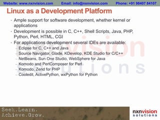 Linux as a Development Platform
• Ample support for software development, whether kernel or
applications
• Development is possible in C, C++, Shell Scripts, Java, PHP,
Python, Perl, HTML, CGI
• For applications development several IDEs are available:
– Eclipse for C, C++ and Java
– Source Navigator, Glade, KDevelop, KDE Studio for C/C++
– NetBeans, Sun One Studio, WebSphere for Java
– Komodo and PerlComposer for Perl
– Komodo, Zend for PHP
– Cooledit, ActivePython, wxPython for Python
Website: www.nxnvision.com Email: info@nxnvision.com Phone: +91 98407 84107
 