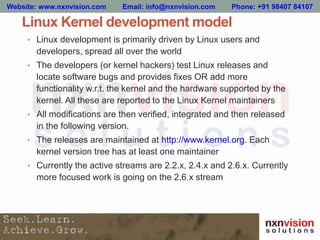 Linux Kernel development model
• Linux development is primarily driven by Linux users and
developers, spread all over the world
• The developers (or kernel hackers) test Linux releases and
locate software bugs and provides fixes OR add more
functionality w.r.t. the kernel and the hardware supported by the
kernel. All these are reported to the Linux Kernel maintainers
• All modifications are then verified, integrated and then released
in the following version.
• The releases are maintained at http://www.kernel.org. Each
kernel version tree has at least one maintainer
• Currently the active streams are 2.2.x, 2.4.x and 2.6.x. Currently
more focused work is going on the 2.6.x stream
Website: www.nxnvision.com Email: info@nxnvision.com Phone: +91 98407 84107
 