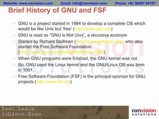 • GNU is a project started in 1984 to develop a complete OS which
would be like Unix but ‘free’ (http://www.gnu.org)
• GNU is read as “GNU is Not Unix”, a recursive acronym
• Started by Richard Stallman (http://www.stallman.org/) who also
started the Free Software Foundation
(http://www.gnu.org/philosophy/free-sw.html)
• When GNU programs were finished, the GNU kernel was not.
• So, GNU used the Linux kernel and the GNU/Linux OS was born
in 1991.
• Free Software Foundation (FSF) is the principal sponsor for GNU
projects (http://www.fsf.org)
Brief History of GNU and FSF
Website: www.nxnvision.com Email: info@nxnvision.com Phone: +91 98407 84107
 