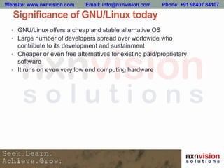 Significance of GNU/Linux today
• GNU/Linux offers a cheap and stable alternative OS
• Large number of developers spread over worldwide who
contribute to its development and sustainment
• Cheaper or even free alternatives for existing paid/proprietary
software
• It runs on even very low end computing hardware
Website: www.nxnvision.com Email: info@nxnvision.com Phone: +91 98407 84107
 