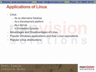 Applications of Linux
• Linux
• As an alternative Desktop
• As a Development platform
• As a Server
• In Embedded Systems
• Advantages and Disadvantages of Linux
• Popular Windows applications and their Linux equivalents
• Popular Linux distributions
Website: www.nxnvision.com Email: info@nxnvision.com Phone: +91 98407 84107
 