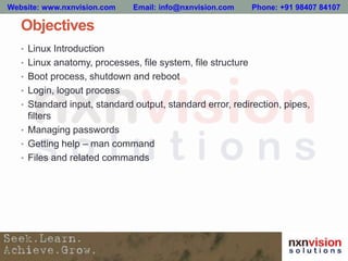 Objectives
• Linux Introduction
• Linux anatomy, processes, file system, file structure
• Boot process, shutdown and reboot
• Login, logout process
• Standard input, standard output, standard error, redirection, pipes,
filters
• Managing passwords
• Getting help – man command
• Files and related commands
Website: www.nxnvision.com Email: info@nxnvision.com Phone: +91 98407 84107
 