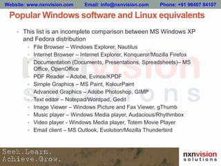 Popular Windows software and Linux equivalents
• This list is an incomplete comparison between MS Windows XP
and Fedora distribution
• File Browser – Windows Explorer, Nautilus
• Internet Browser – Internet Explorer, Konqueror/Mozilla Firefox
• Documentation (Documents, Presentations, Spreadsheets)– MS
Office, OpenOffice
• PDF Reader – Adobe, Evince/KPDF
• Simple Graphics – MS Paint, KolourPaint
• Advanced Graphics – Adobe Photoshop, GIMP
• Text editor – Notepad/Wordpad, Gedit
• Image Viewer – Windows Picture and Fax Viewer, gThumb
• Music player – Windows Media player, Audacious/Rhythmbox
• Video player - Windows Media player, Totem Movie Player
• Email client – MS Outlook, Evolution/Mozilla Thunderbird
Website: www.nxnvision.com Email: info@nxnvision.com Phone: +91 98407 84107
 