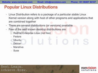 Popular Linux Distributions
• Linux Distribution refers to a package of a particular stable Linux
Kernel version along with host of other programs and applications that
are combined together
• There are several distributions (or versions) available
• Few of the well known desktop distributions are:
– RedHat Enterprise Linux (not free)
– Fedora
– Ubuntu
– Debian
– Mandriva
– Suse
Website: www.nxnvision.com Email: info@nxnvision.com Phone: +91 98407 84107
 
