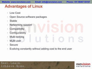 Advantages of Linux
• Low Cost
• Open Source software packages
• Stable
• Networking support
• Compatibility
• Configurability
• Multi-tasking
• Multi-user
• Secure
• Evolving constantly without adding cost to the end user
Website: www.nxnvision.com Email: info@nxnvision.com Phone: +91 98407 84107
 