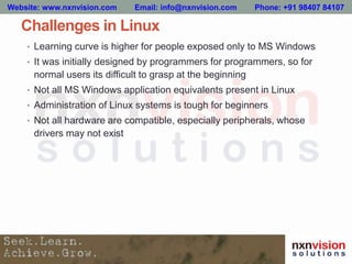 Challenges in Linux
• Learning curve is higher for people exposed only to MS Windows
• It was initially designed by programmers for programmers, so for
normal users its difficult to grasp at the beginning
• Not all MS Windows application equivalents present in Linux
• Administration of Linux systems is tough for beginners
• Not all hardware are compatible, especially peripherals, whose
drivers may not exist
Website: www.nxnvision.com Email: info@nxnvision.com Phone: +91 98407 84107
 