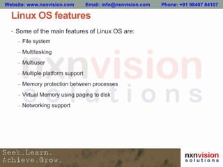 Linux OS features
• Some of the main features of Linux OS are:
– File system
– Multitasking
– Multiuser
– Multiple platform support
– Memory protection between processes
– Virtual Memory using paging to disk
– Networking support
Website: www.nxnvision.com Email: info@nxnvision.com Phone: +91 98407 84107
 