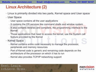 Linux Architecture (2)
• Linux is primarily divided into two parts, Kernel space and User space
• User Space
– User space contains all the user applications
– It contains the OS services like command shells and window system
– It also contains libraries and compilers, the programming interface to the
Kernel
– Those applications that need to access the kernel, use the System call
feature provided by the Kernel
• Kernel Space
– Kernel contains entire code necessary to manage the processor,
peripherals and memory resources
– Part of Kernel code is generic and remaining code depends on the
architecture of the processor on which it has to run
– Kernel also provides TCP/IP networking support
Website: www.nxnvision.com Email: info@nxnvision.com Phone: +91 98407 84107
 