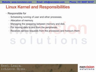 Linux Kernel and Responsibilities
• Responsible for
• Scheduling running of user and other processes.
• Allocation of memory.
• Managing the swapping between memory and disk.
• For moving data to and from the peripherals.
• Receives service requests from the processes and honours them
Website: www.nxnvision.com Email: info@nxnvision.com Phone: +91 98407 84107
 