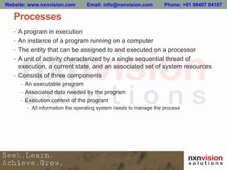 Processes
• A program in execution
• An instance of a program running on a computer
• The entity that can be assigned to and executed on a processor
• A unit of activity characterized by a single sequential thread of
execution, a current state, and an associated set of system resources
• Consists of three components
– An executable program
– Associated data needed by the program
– Execution context of the program
• All information the operating system needs to manage the process
Website: www.nxnvision.com Email: info@nxnvision.com Phone: +91 98407 84107
 