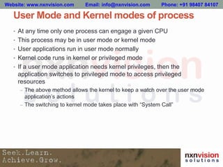 User Mode and Kernel modes of process
• At any time only one process can engage a given CPU
• This process may be in user mode or kernel mode
• User applications run in user mode normally
• Kernel code runs in kernel or privileged mode
• If a user mode application needs kernel privileges, then the
application switches to privileged mode to access privileged
resources
– The above method allows the kernel to keep a watch over the user mode
application’s actions
– The switching to kernel mode takes place with “System Call”
Website: www.nxnvision.com Email: info@nxnvision.com Phone: +91 98407 84107
 