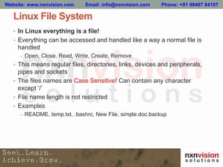 Linux File System
• In Linux everything is a file!
• Everything can be accessed and handled like a way a normal file is
handled
– Open, Close, Read, Write, Create, Remove
• This means regular files, directories, links, devices and peripherals,
pipes and sockets
• The files names are Case Sensitive! Can contain any character
except ‘/’
• File name length is not restricted
• Examples
– README, temp.txt, .bashrc, New File, simple.doc.backup
Website: www.nxnvision.com Email: info@nxnvision.com Phone: +91 98407 84107
 