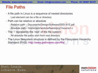 File Paths
• A file path in Linux is a sequence of nested directories
– Last element can be a file or directory
• Path can be relative or absolute
– Relative path – Documents/Design/Software/DDD-XYZ.pdf
– Absolute path - /home/jack/work/software/proj1/source1.c
• The ‘/’ represents the ‘root’ of the file system
– All absolute file paths start from root directory
• The Linux filesystem structure is defined by the Filesystem Hierarchy
Standard (FHS): http://www.pathname.com/fhs/
Website: www.nxnvision.com Email: info@nxnvision.com Phone: +91 98407 84107
 
