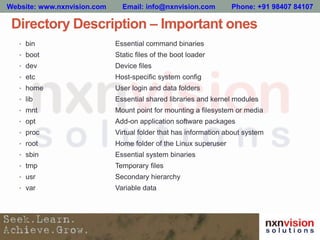Directory Description – Important ones
• bin Essential command binaries
• boot Static files of the boot loader
• dev Device files
• etc Host-specific system config
• home User login and data folders
• lib Essential shared libraries and kernel modules
• mnt Mount point for mounting a filesystem or media
• opt Add-on application software packages
• proc Virtual folder that has information about system
• root Home folder of the Linux superuser
• sbin Essential system binaries
• tmp Temporary files
• usr Secondary hierarchy
• var Variable data
Website: www.nxnvision.com Email: info@nxnvision.com Phone: +91 98407 84107
 