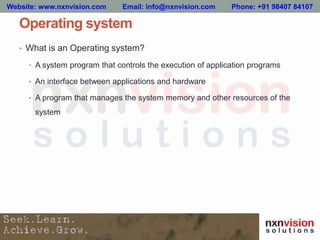 Operating system
• What is an Operating system?
• A system program that controls the execution of application programs
• An interface between applications and hardware
• A program that manages the system memory and other resources of the
system
Website: www.nxnvision.com Email: info@nxnvision.com Phone: +91 98407 84107
 