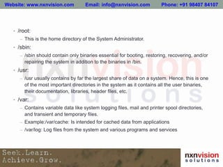 • /root:
– This is the home directory of the System Administrator.
• /sbin:
– /sbin should contain only binaries essential for booting, restoring, recovering, and/or
repairing the system in addition to the binaries in /bin.
• /usr:
– /usr usually contains by far the largest share of data on a system. Hence, this is one
of the most important directories in the system as it contains all the user binaries,
their documentation, libraries, header files, etc.
• /var:
– Contains variable data like system logging files, mail and printer spool directories,
and transient and temporary files.
– Example:/var/cache: Is intended for cached data from applications
– /var/log: Log files from the system and various programs and services
Website: www.nxnvision.com Email: info@nxnvision.com Phone: +91 98407 84107
 