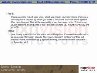 • /mnt:
• This is a generic mount point under which you mount your filesystems or devices.
Mounting is the process by which you make a filesystem available to the system.
After mounting your files will be accessible under the mount−point. This directory
usually contains mount points or sub−directories where you mount your floppy and
your CD.
• /proc:
• /proc is very special in that it is also a virtual filesystem. It's sometimes referred to
as a process information pseudo−file system. It doesn't contain 'real' files but
runtime system information (e.g. system memory, devices mounted, hardware
configuration, etc).
Website: www.nxnvision.com Email: info@nxnvision.com Phone: +91 98407 84107
 