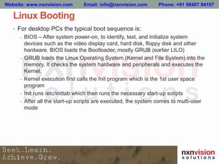 Linux Booting
• For desktop PCs the typical boot sequence is:
– BIOS – After system power-on, to identify, test, and initialize system
devices such as the video display card, hard disk, floppy disk and other
hardware. BIOS loads the Bootloader, mostly GRUB (earlier LILO)
– GRUB loads the Linux Operating System (Kernel and File System) into the
memory. It checks the system hardware and peripherals and executes the
Kernel.
– Kernel execution first calls the Init program which is the 1st user space
program
– Init runs /etc/inittab which then runs the necessary start-up scripts
– After all the start-up scripts are executed, the system comes to multi-user
mode
Website: www.nxnvision.com Email: info@nxnvision.com Phone: +91 98407 84107
 