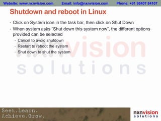 Shutdown and reboot in Linux
• Click on System icon in the task bar, then click on Shut Down
• When system asks “Shut down this system now”, the different options
provided can be selected
• Cancel to avoid shutdown
• Restart to reboot the system
• Shut down to shut the system
Website: www.nxnvision.com Email: info@nxnvision.com Phone: +91 98407 84107
 