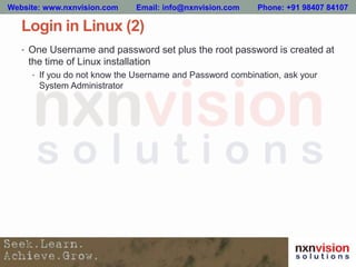 Login in Linux (2)
• One Username and password set plus the root password is created at
the time of Linux installation
• If you do not know the Username and Password combination, ask your
System Administrator
Website: www.nxnvision.com Email: info@nxnvision.com Phone: +91 98407 84107
 