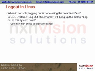 Logout in Linux
• When in console, logging out is done using the command “exit”
• In GUI, System-> Log Out <Username> will bring up the dialog, “Log
out of this system now?”
• User can then chose to log out or cancel
Website: www.nxnvision.com Email: info@nxnvision.com Phone: +91 98407 84107
 