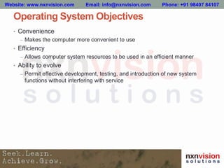 Operating System Objectives
• Convenience
– Makes the computer more convenient to use
• Efficiency
– Allows computer system resources to be used in an efficient manner
• Ability to evolve
– Permit effective development, testing, and introduction of new system
functions without interfering with service
Website: www.nxnvision.com Email: info@nxnvision.com Phone: +91 98407 84107
 