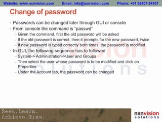 Change of password
• Passwords can be changed later through GUI or console
• From console the command is “passwd”
– Given the command, first the old password will be asked
– If the old password is correct, then it prompts for the new password, twice
– If new password is typed correctly both times, the password is modified
• In GUI, the following sequence has to followed
– System-> Administration->User and Groups
– Then select the user whose password is to be modified and click on
Properties
– Under the Account tab, the password can be changed
Website: www.nxnvision.com Email: info@nxnvision.com Phone: +91 98407 84107
 