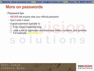 More on passwords
• Password tips
• NEVER tell anyone else your official password
• Don’t write it down
• A good password typically is:
• 8 (or more) characters long
• uses a mix of uppercase and lowercase letters, numbers, and symbols.
For example, yGnt4^%a12
Website: www.nxnvision.com Email: info@nxnvision.com Phone: +91 98407 84107
 