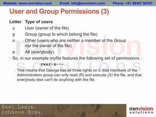 User and Group Permissions (3)
Letter Type of users
u User (owner of the file)
g Group (group to which belong the file)
o Other (users who are neither a member of the Group
nor the owner of the file)
a All (everybody)
• So, in our example myfile features the following set of permissions :
rwxr-x---.
– This means that George has all three rights on it, that members of the
Administrators group can only read (R) and execute (X) the file, and that
everybody else can't do anything with the file.
Website: www.nxnvision.com Email: info@nxnvision.com Phone: +91 98407 84107
 