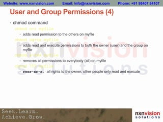User and Group Permissions (4)
• chmod command
chmod o+r myfile
• adds read permission to the others on myfile
chmod ug+rx myfile
• adds read and execute permissions to both the owner (user) and the group on
myfile
chmod a-rwx myfile
• removes all permissions to everybody (all) on myfile
chmod 755 myfile
• rwxr-xr-x, all rights to the owner, other people only read and execute
Website: www.nxnvision.com Email: info@nxnvision.com Phone: +91 98407 84107
 