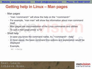 Getting help in Linux – Man pages
• Man pages
• “man <command>” will show the help on the “<command>”
• For example, “man man” will show the information about man command
itself
• Man pages are documentation of the Linux commands and utilities
• To quit a man page press ‘q’/’Q’
• Shell help
• In case you know the command name, try “<command> --help”
• In most cases, the basic command line options and explanation would be
displayed
• Example,
mv --help
Website: www.nxnvision.com Email: info@nxnvision.com Phone: +91 98407 84107
 