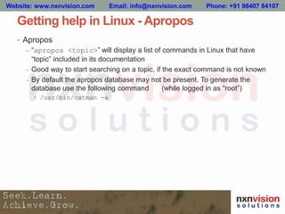 Getting help in Linux - Apropos
• Apropos
– “apropos <topic>” will display a list of commands in Linux that have
“topic” included in its documentation
– Good way to start searching on a topic, if the exact command is not known
– By default the apropos database may not be present. To generate the
database use the following command (while logged in as “root”)
• /usr/bin/catman -w
Website: www.nxnvision.com Email: info@nxnvision.com Phone: +91 98407 84107
 