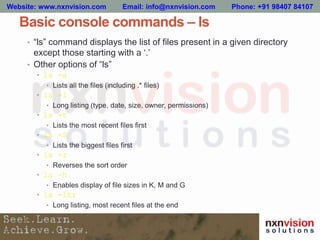 Basic console commands – ls
• “ls” command displays the list of files present in a given directory
except those starting with a ‘.’
• Other options of “ls”
• ls -a
• Lists all the files (including .* files)
• ls -l
• Long listing (type, date, size, owner, permissions)
• ls -t
• Lists the most recent files first
• ls -S
• Lists the biggest files first
• ls -r
• Reverses the sort order
• ls –h
• Enables display of file sizes in K, M and G
• ls -ltr
• Long listing, most recent files at the end
Website: www.nxnvision.com Email: info@nxnvision.com Phone: +91 98407 84107
 