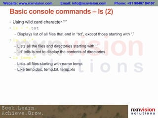 Basic console commands – ls (2)
• Using wild card character ‘*’
• ls - *.txt
– Displays list of all files that end in “txt”, except those starting with ‘.’
• ls –d .*
– Lists all the files and directories starting with ‘.’
– ‘-d’ tells ls not to display the contents of directories
• ls temp.*
– Lists all files starting with name temp.
– Like temp.doc, temp.txt, temp.xls
Website: www.nxnvision.com Email: info@nxnvision.com Phone: +91 98407 84107
 