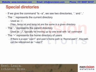 Special diretories
• If we give the command “ls –a”, we see two directories, ‘.’ and ‘..’
• The ‘.’ represents the current directory
– Used as ‘./’.
– Files ./temp.txt and temp.txt are the same in a given directory
• The ‘..’ represents the parent directory
– Used as ‘../’, typically for moving up by one level with ‘cd’ command
• The ‘~’ represents the home directory of users
– If there is a user “user1” and user’s home path is “/home/user1”, this path
can be referenced as “~user1”
Website: www.nxnvision.com Email: info@nxnvision.com Phone: +91 98407 84107
 