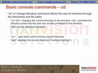 Basic console commands – cd
• “cd” or change directory command allows the user to traverse through
the directories and file paths
– “cd <dir>” changes the current directory to the directory <dir>, provided the
directory exists and the user has access privileges to the directory
– <dir> can be relative or absolute
• cd /home/user1/Desktop/Folder1
• cd Documents/group-docs/engg
– “cd – “ gets back to the previous current directory.
– “pwd” displays the current directory ("working directory").
Website: www.nxnvision.com Email: info@nxnvision.com Phone: +91 98407 84107
 