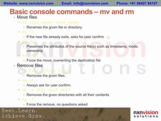 Basic console commands – mv and rm
• Move files
• mv <old_name> <new_name>
• Renames the given file or directory.
• mv -i
• If the new file already exits, asks for user confirm
• mv -p
• Preserves the attributes of the source file(s) such as timestamp, mode,
ownership
• mv –f
• Force the move, overwriting the destination file
• Remove files
• rm file1 file2 file3
• Removes the given files.
• rm -i
• Always ask for user confirm.
• rm –r dir1 dir2 dir3
• Removes the given directories with all their contents
• rm –f
• Force the remove, no questions asked
Website: www.nxnvision.com Email: info@nxnvision.com Phone: +91 98407 84107
 