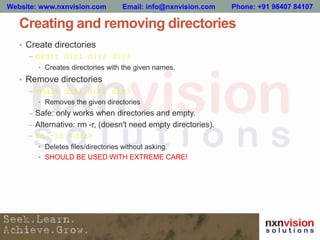 Creating and removing directories
• Create directories
– mkdir dir1 dir2 dir3
• Creates directories with the given names.
• Remove directories
– rmdir dir1 dir2 dir3
• Removes the given directories
– Safe: only works when directories and empty.
– Alternative: rm -r, (doesn't need empty directories).
– rm –rf <dir>
• Deletes files/directories without asking.
• SHOULD BE USED WITH EXTREME CARE!
Website: www.nxnvision.com Email: info@nxnvision.com Phone: +91 98407 84107
 