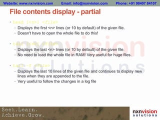 File contents display - partial
• head [<n>] <file>
• Displays the first <n> lines (or 10 by default) of the given file.
• Doesn't have to open the whole file to do this!
• tail [<n>] <file>
• Displays the last <n> lines (or 10 by default) of the given file.
• No need to load the whole file in RAM! Very useful for huge files.
• tail –f <file>
• Displays the last 10 lines of the given file and continues to display new
lines when they are appended to the file.
• Very useful to follow the changes in a log file
Website: www.nxnvision.com Email: info@nxnvision.com Phone: +91 98407 84107
 