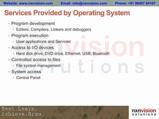 Services Provided by Operating System
• Program development
• Editors, Compilers, Linkers and debuggers
• Program execution
• User applications and Services
• Access to I/O devices
• Hard disk drive, DVD drive, Ethernet, USB, Bluetooth
• Controlled access to files
• File system management
• System access
• Control Panel
Website: www.nxnvision.com Email: info@nxnvision.com Phone: +91 98407 84107
 