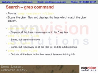 Search – grep command
• Format: grep <pattern> <files>
• Scans the given files and displays the lines which match the given
pattern.
• grep error *.log
– Displays all the lines containing error in the *.log files
• grep –i error *.log
– Same, but case insensitive
• grep –ri error .
– Same, but recursively in all the files in . and its subdirectories
• grep –v info *.log
– Outputs all the lines in the files except those containing info.
Website: www.nxnvision.com Email: info@nxnvision.com Phone: +91 98407 84107
 