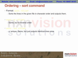 Ordering – sort command
• Format: sort <file>
– Sorts the lines in the given file in character order and outputs them.
• sort -r <file>
– Same, but in reverse order
• sort –ru <file>
– u: unique. Same, but just outputs identical lines once
Website: www.nxnvision.com Email: info@nxnvision.com Phone: +91 98407 84107
 
