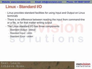 Linux - Standard I/O
• Linux provides standard facilities for using Input and Output on Linux
terminals
• There is no difference between reading the input from command-line
or a file, or for that matter writing output
• The Linux standard I/O has three components
– Standard Output - stdout
– Standard Input - stdin
– Standard Error - stderr
Website: www.nxnvision.com Email: info@nxnvision.com Phone: +91 98407 84107
 